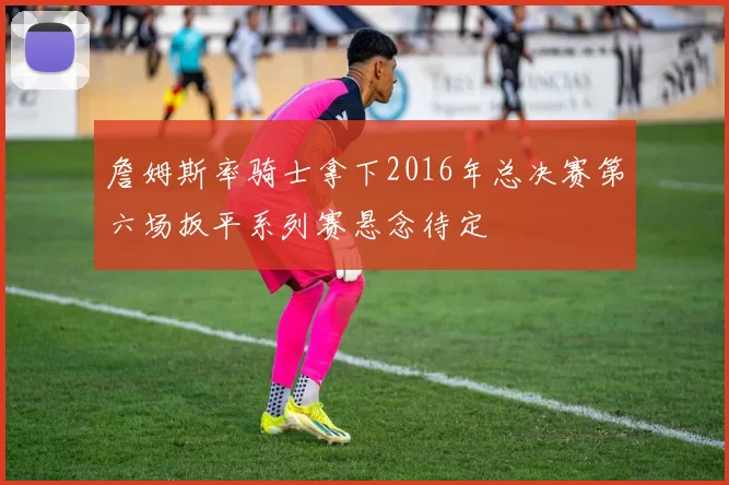 詹姆斯率骑士拿下2016年总决赛第六场扳平系列赛悬念待定