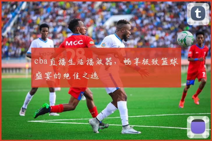 cba直播生活播放器,畅享极致篮球盛宴的绝佳之选